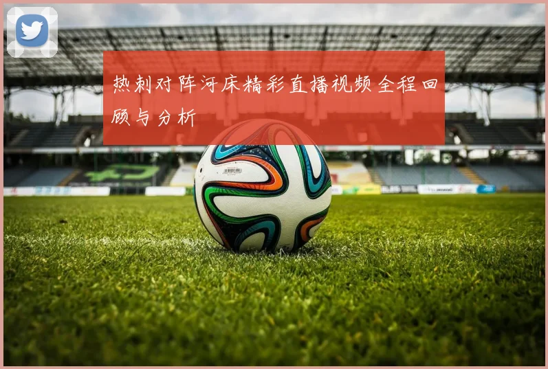 热刺对阵河床精彩直播视频全程回顾与分析
