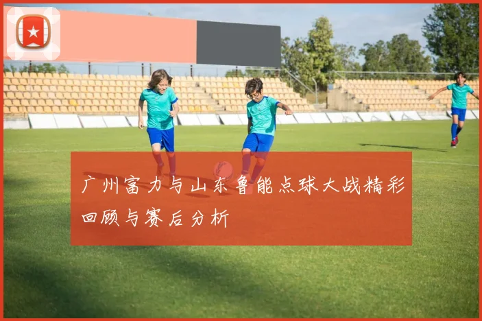 广州富力与山东鲁能点球大战精彩回顾与赛后分析