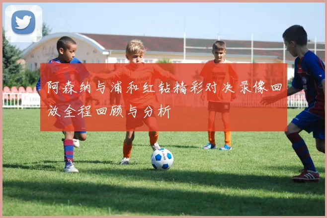 阿森纳与浦和红钻精彩对决录像回放全程回顾与分析