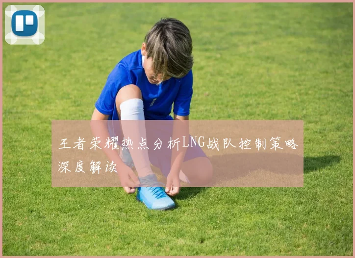 王者荣耀热点分析LNG战队控制策略深度解读