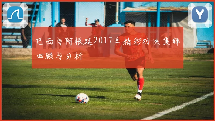 巴西与阿根廷2017年精彩对决集锦回顾与分析